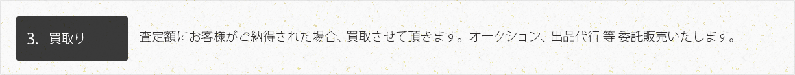 3.買取り 査定額にお客様がご納得された場合、買取させて頂きます。オークション、出品代行 等 委託販売いたします。